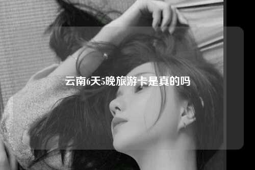 云南6天5晚旅游卡是真的吗
