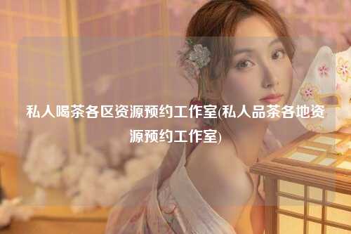 私人喝茶各区资源预约工作室(私人品茶各地资源预约工作室)
