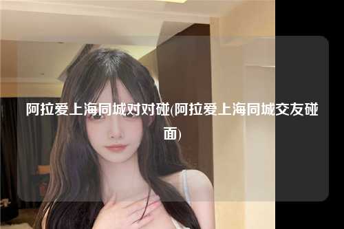 阿拉爱上海同城对对碰(阿拉爱上海同城交友碰面)