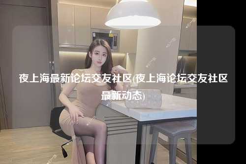 夜上海最新论坛交友社区(夜上海论坛交友社区最新动态)