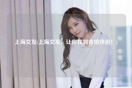 上海交友(上海交友，让你找到合拍伴侣！)