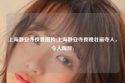 上海静安寺夜景图片(上海静安寺夜晚壮丽夺人，令人陶醉)