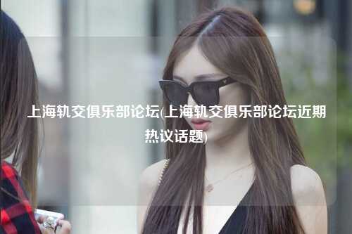 上海轨交俱乐部论坛(上海轨交俱乐部论坛近期热议话题)