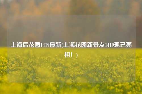 上海后花园1419最新(上海花园新景点1419现已亮相!)