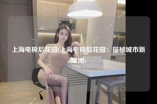 上海电极后花园(上海电极后花园:探秘城市新绿洲)