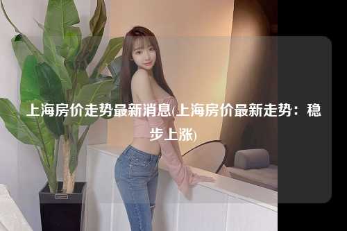 上海房价走势最新消息(上海房价最新走势：稳步上涨)