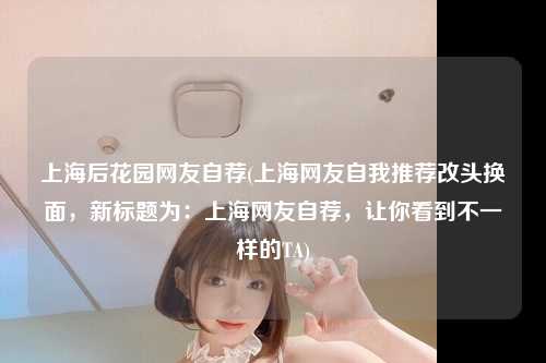 上海后花园网友自荐(上海网友自我推荐改头换面,新标题为:上海网友自荐,让你看到不一样的TA)